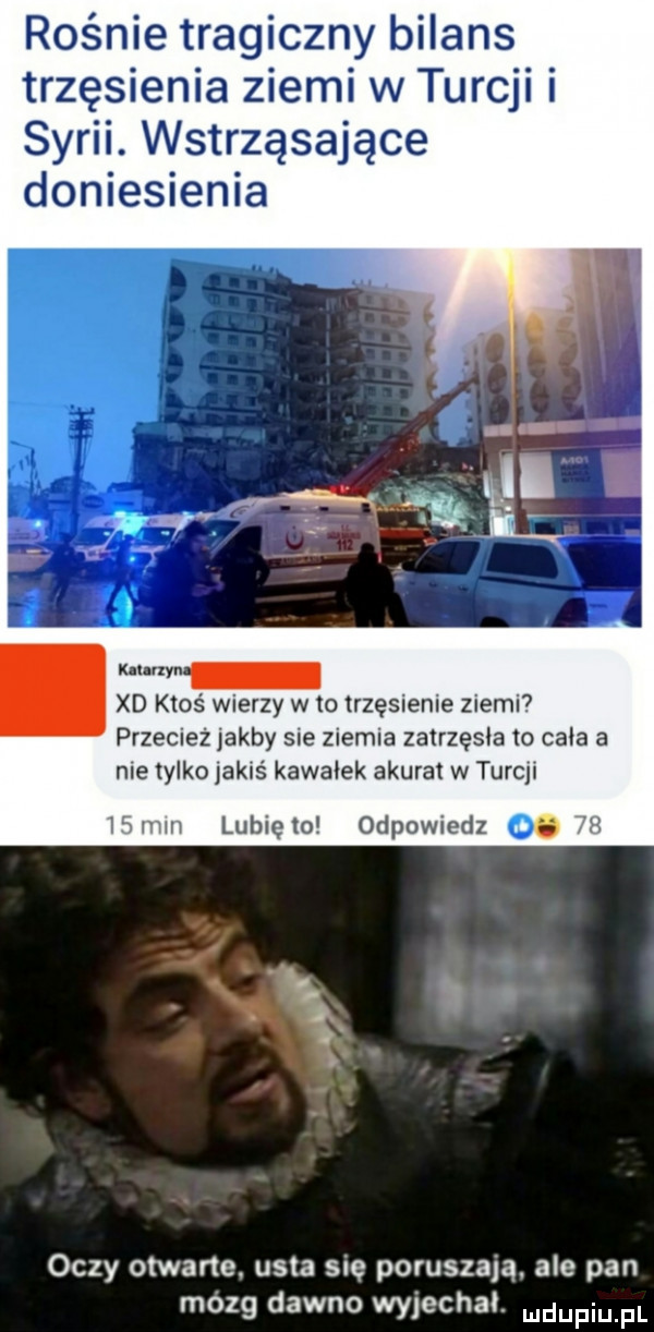 rośnie tragiczny bilans trzęsienia ziemi w turcji i syrii. wstrząsające doniesienia xd ktoś wierzy w to trzęsienie ziemi przecież jakby sie ziemia zatrzęsie to cala a nie tylko jakiś kawalek akurat w turcji   mm lunięto odpowiedz o   oczy otwarte. usta się poruszają. ale pan on dawno wyjechal