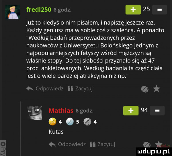 i fredizsdggodz    leż to kiedyś o nim piskiem i napiszę jeszcze raz. każdy geniusz ma w sobie coś z szaleńca. a ponadto według badań przeprowadzonych przez naukowców z uniwersytetu bolońskiego jednym z najpopularniejszych fetyszy wśród mężczyzn są właśnie stopy. do tej słabości przyznało się aż    proc. ankietowanych. według badania ta część cizia jetto wiele bardziej atrakcyjna niż np wim i ii i o ja mathias godz. abakankami   .  .   q   kutas  . mi i ii w o i
