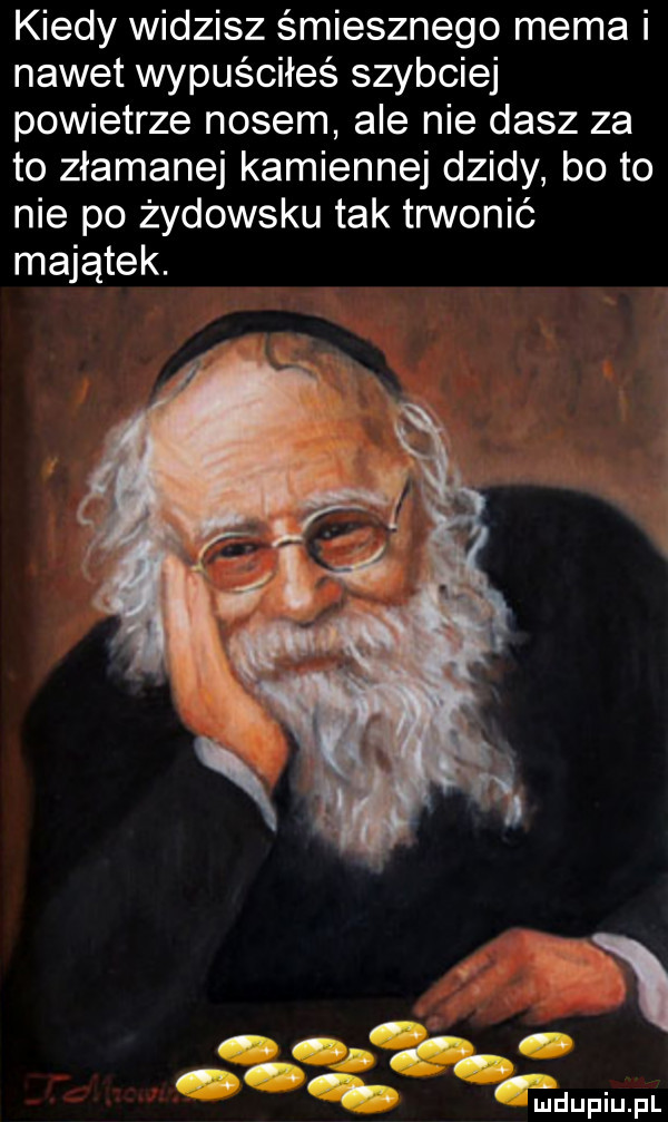 kiedy widzisz śmiesznego mema i nawet wypuściłeś szybciej powietrze nosem ale nie dasz za to złamanej kamiennej dzidy bo to nie po żydowsku tak trwonić majątek. za w f u iu iu l