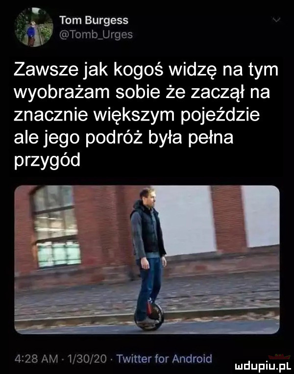 ł tom burgess tombjrges zawsze jak kogoś widzę na tym wyobrażam sobie że zaczął na znacznie większym pojeździe ale jego podróż była pełna przygód      am         twitter for android. mduplu pl