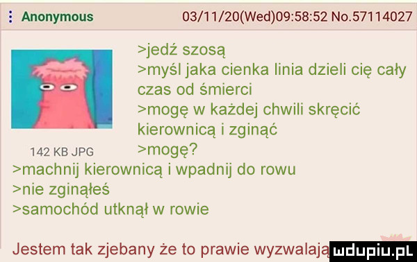 e anonymous           wed          no          jedz szosą maś jaka cienka linia dzieli cię cały czas od śmierci mogę w każdej chwili skręcić kierownicą i zginąć     ke jpg mogę machnij kierownicą i wpadnij do rowu nie zginąłeś samochód utknął w rowie jestem tak zjebany że to prawie wyzwalają