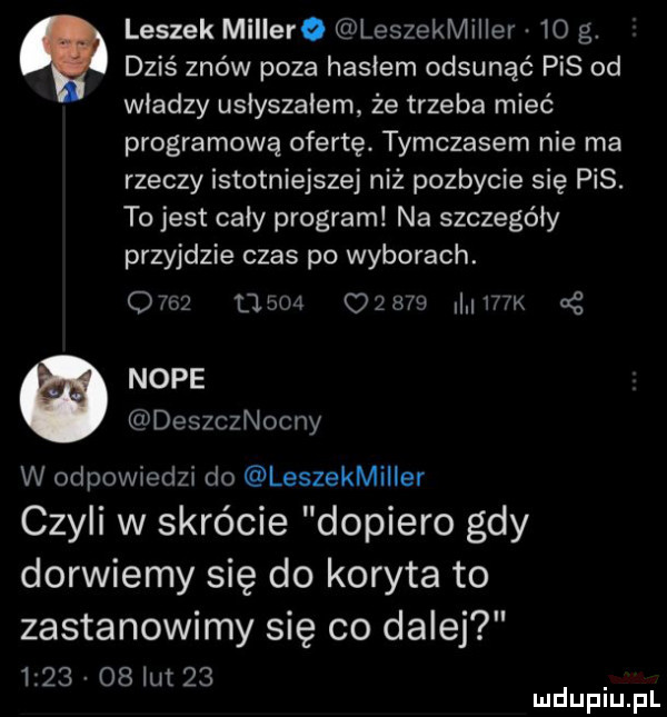 leszek millera leszekmiller  o g.   dziś znów poza hasłem odsunąć pis od władzy usiyszaiem ze trzeba mieć programową ofertę. tymczasem nie ma rzeczy istotniejszej niż pozbycie się pis. to jest cały program na szczegóły przyjdzie czas po wyborach.                 i i tk noce deszcznocny w odpowiedzi do leszekmiiier czyli w skrócie dopiero gdy dorwiemy się do koryta to zastanowimy się co dalej        il     mduplu pl