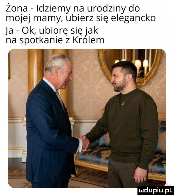 żona idziemy na urodziny do mojej mamy ubierz się elegancko ja ok ubiorę siejak na spotkanie z krolem