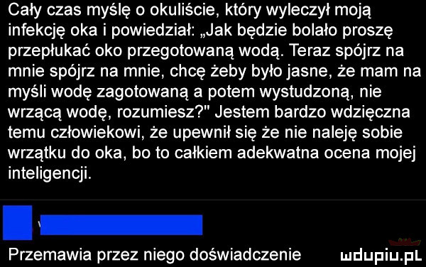 cały czas myślę o okuliście który wyleczył moją infekcję oka i powiedział jak będzie bolało proszę przepłukać oko przegotowaną wodą. teraz spójrz na mnie spójrz na mnie chcę żeby bylojasne że mam na myśli wodę zagotowaną a potem wystudzoną nie wrzącą wodę rozumiesz jestem bardzo wdzięczna temu człowiekowi że upewnił się że nie naleję sobie wrzątku do oka bo to całkiem adekwatna ocena mojej inteligencji. przemawia przez niego doświadczenie