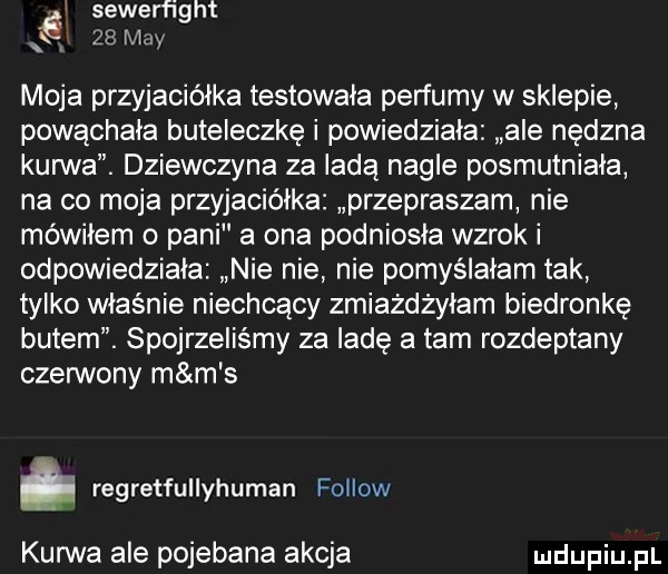 i sewerfi ht        may moja przyjaciółka testowała perfumy w sklepie powąchała buteleczkę i powiedziała ale nędzna kanna. dziewczyna za ladą nagle posmutniala na co moja przyjaciółka przepraszam nie mówiłem o pani a ona podniosła wzrok i odpowiedziała nie nie nie pomyślałam tak tylko właśnie niechcący zmiażdżyłam biedronkę butem. spojrzeliśmy za ladę a tam rozdeptany czerwony m m s regretfullyhuman fellow kurwa ale pojebana akcja