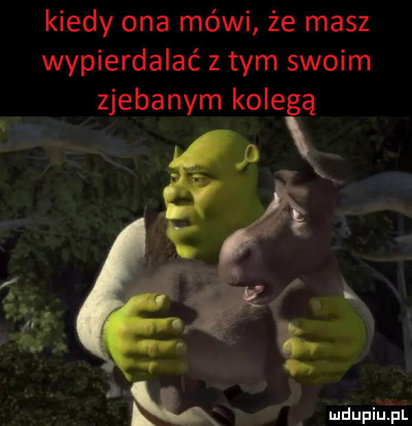 kiedy ona mówi że masz wypierdalać z tym swoim zjebanym kolegą