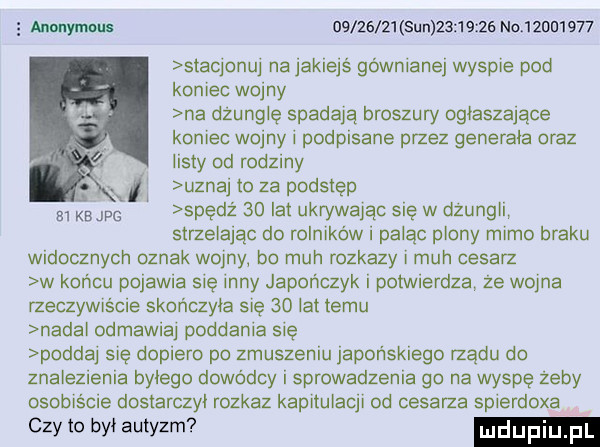 annnymolll       z  sun           no  żdu     stacjonu na jakiejś gówniane wyspie pod koniec wojny na dżunglę spadają broszury ogłaszające koniec wojny i podpisane przez generała oraz iksty od rodziny i uznaj to za podstęp e kbjpg spęcz    lat ukrywając się w dzungil strzelając do rolnikowi paląc piony mimo braku widocznych oznak wodny bo mch rozkazy mch cesarz w końcu pojawia się inny japończyk i potwierdza że wojna yzeczywiście skończyła sue    lat temu narai odmawiaj poddania się podda się dopiero po zmuszeniu japońskiego rządu do znalezienia bylego dowódcy i sprowadzenia go na wyspę zeby osobiscie dostarczył rozkaz kapitulacji od cesarza spierdoxa czy to był autyzm