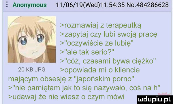 anonymous          wed          no           że rozmawiaj z terapeutka f zapytaj czy lubi swoją pracę oczywiście że lubię ale tak serio   cóż czasami bywa ciężko    kb jpg opowiada mio kliencie mającym obsesję z japońskim porno nie pamiętam jak to się nazywało coś na h udawaj że nie wiesz o czym mówi