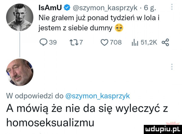 istmu   szymonikasprzyk   g. nie gralem już ponad tydzień w lola i jestem z siebie dumny. w odpowiedzi do szymon kasprzyk a mówią że nie da się wyleczyć z homoseksualizmu             ll.     k g