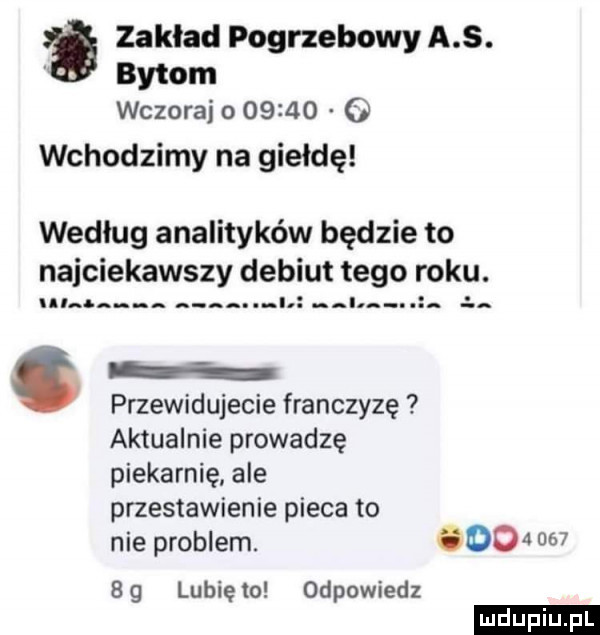 zakład pogrzebowy a s. bytom wczoraj        o wchodzimy na giełdę według analityków będzie to najciekawszy debiut tego roku.   i i. ł. przewidujecie franczyzę aktualnie prowadzę piekarnię ale przestawienie pieca to nie problem.         bg lunięto odpowiedz ludu iu. l