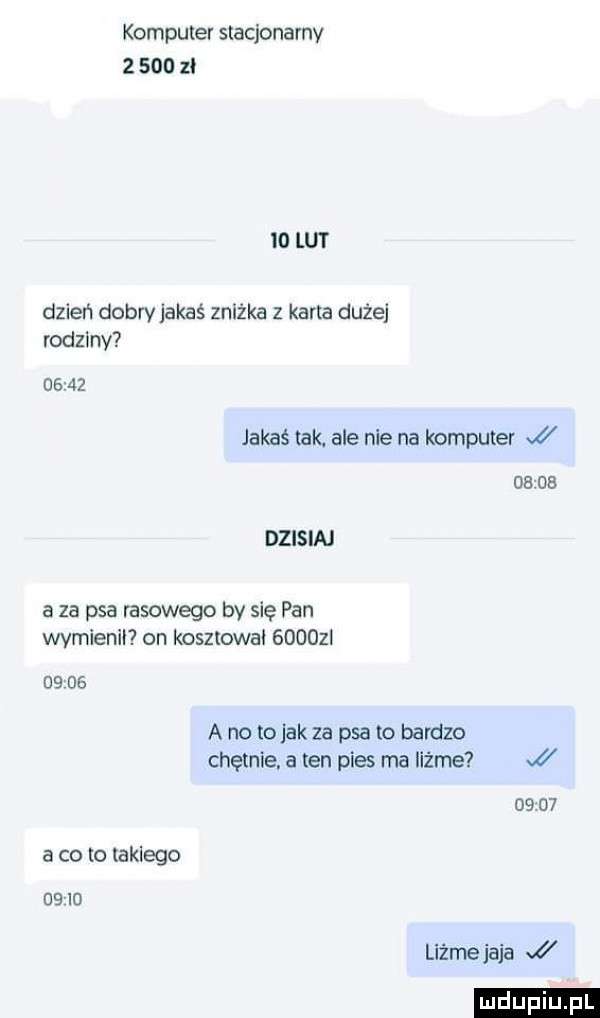 komputer stacjonarny       zl io lut dzień dobry jakaś zniżka z karta dużej rodzmv      jakaś tak ale nie na komputer j       dzisiaj a za psa rasowego by się pan wymienił on kosztował      i       a no to jak za psa to bardzo chętnie. a ten pies ma iiżme       a co to iaklego    io liżże jaja