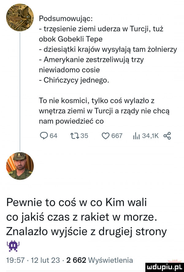 podsumowując trzęsienie ziemi uderza w turcji tuż obok gobekli tepe dziesiątki krajów wysyłają tam żołnierzy amerykanie zestrzeliwują trzy niewiadomo casie chińczycy jednego. to nie kosmici tylko coś wylazło z wnętrza ziemi w turcji a rządy nie chcą nam powiedzieć co                  k g pewnie to coś w co kim wali co jakiś czas z rakiet w morze. znalazlo wyjście z drugiej strony w          lut          wyświetlenia ludu iu. l