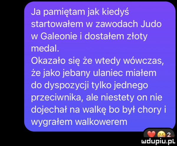 ja pamiętam jak kiedyś startowałem w zawodach judo w galeonie i dostałem złoty medal. okazało się że wtedy wówczas że jako jebany ulaniec miałem do dyspozycji tylko jednego przeciwnika ale niestety on nie dojechał na walkę bo był chory i wygrałem walkowerem