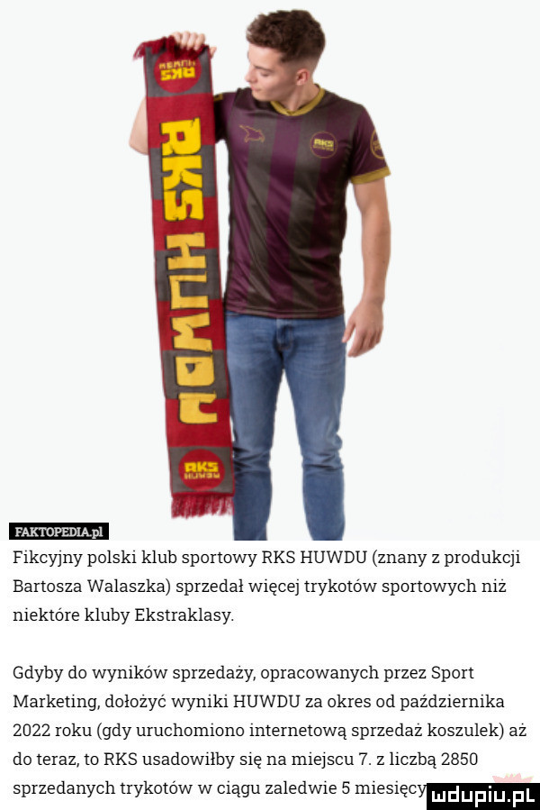 fikcyjny polsat klub sportowy rks huwdu znany z produkcjr bartosza walaszka sprzedal więcej trykotów sportowych nfz niektóre kluby ekstraklasy. gdyby do wymkow sprzedazy opracowanych przez sport markeung dolozyc wyntkt huwdu za okres od paźdzrerntka      roku gdy uruchomiono internetową sprzedaz koszulek az do teraz to rks usadowiłby się na miejscu  . z hczbą      sprzedanych trykotow w ciągu zaledwie   mrestęcy
