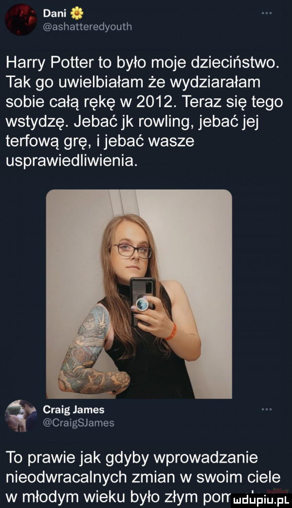 dani ashatteredyouth harry potter to było moje dzieciństwo. tak go uwielbiałam że wydziarałam sobie całą rękę w     . teraz się tego wstydzę. jebać jk rowling jebać jej torfową grę ijebać wasze usprawiedliwienia. craig james craigsjames to prawie jak gdyby wprowadzanie nieodwracalnych zmian w swoim ciele w młodym wieku było złym pon muﬁpiu pl