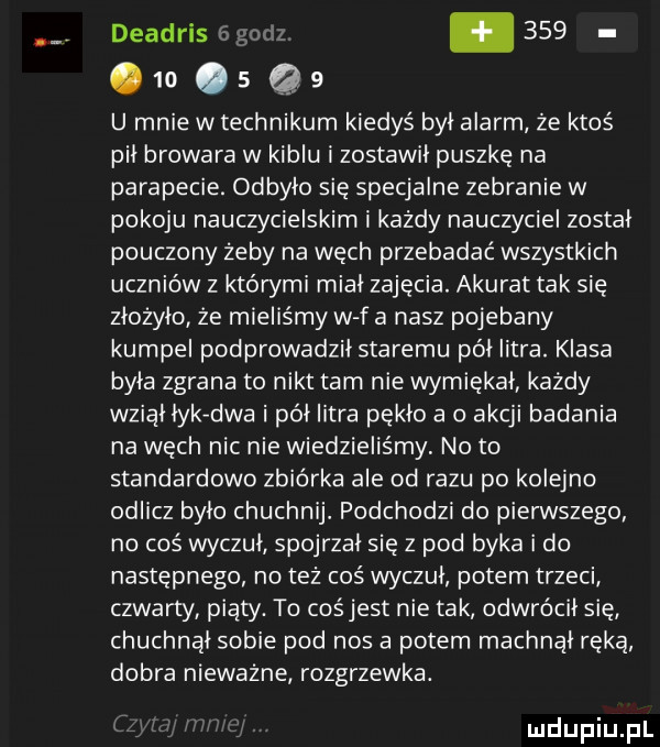 deadris.    .   .   q   u mnie w technikum kiedyś byl alarm że ktoś pil browara w kiblu i zostawil puszkę na parapecie. odbyło się specjalne zebranie w pokoju nauczycielskim i każdy nauczyciel zostal pouczony żeby na węch przebadać wszystkich uczniów z któwmi mial zajęcia. akurat tak się złożyło że mieliśmy w f a nasz pojebany kumpel podprowadzil staremu pól litra. klasa byla zgrana to nikt tam nie wymiękal kazdy wzial lykvdwa i pól litra pękło a o akcji badania na węch nic nie wiedzieliśmy no to standardowo zbiórka ale od razu po kolejno odlicz bylo chuchnij. podchodzi do pierwszego no coś wyczuł spojrzal się z pod byka i do następnego no też coś wyczuł potem trzeci czwarty piaty. to cośjest nie tak odwrócił się chuchnal sobie pod nos a potem machnął ręką dobra nieważne rozgrzewka