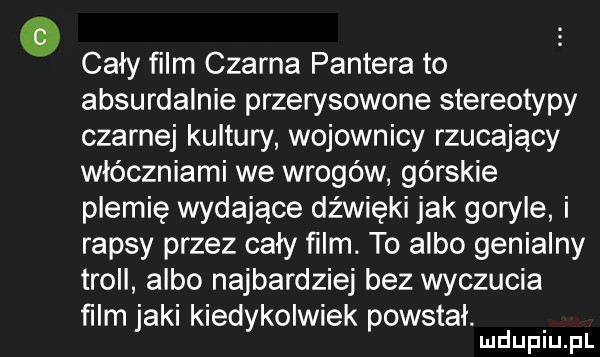 cały film czarna pantera to absurdalnie przerysowane stereotypy czarnej kultury wojownicy rzucający włóczniami we wrogów górskie plemię wydające dźwięki jak goryle i rapsy przez cały ﬁlm. to albo genialny troll albo najbardziej bez wyczucia ﬁlm jaki kiedykolwiek powstał