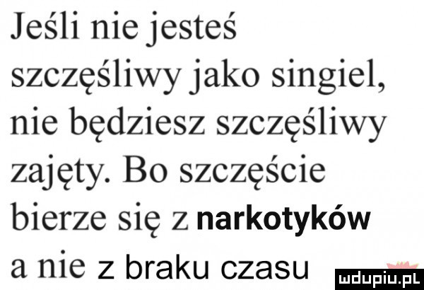 jeśli niejesteś szczęśliwy jako singiel nie będziesz szczęśliwy zajęty. b  szczęście bierze się z narkotyków a nie z braku czasu