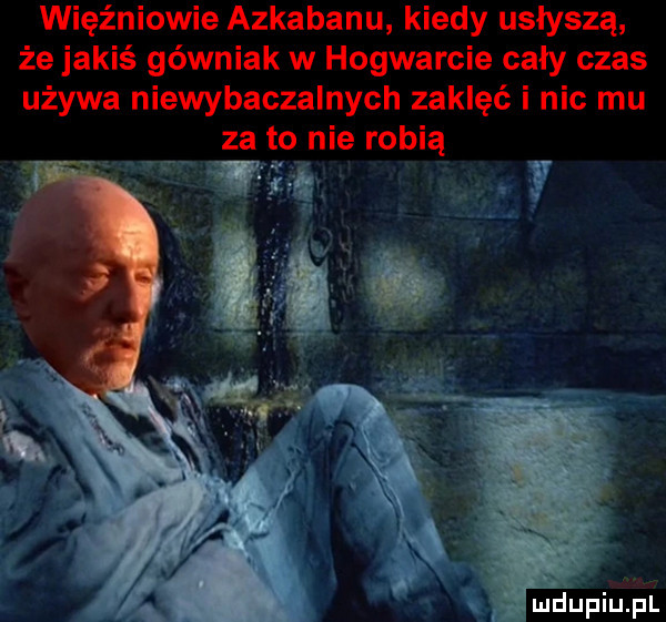więźniowie azkabanu kiedy usłyszą że jakiś górniak w hogwarcie cały czas używa niewybaczalnych zaklęć i nic mu za to nie robią