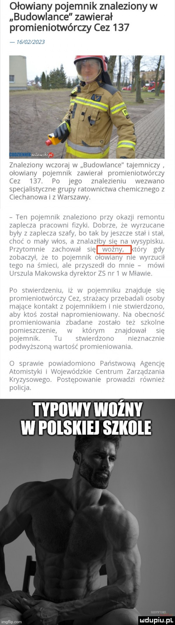 ołowiany pojemnik znaleziony w budowlance zawierał promieniotwórczy cez                znaleziony wczora w budowlance tajemniczy ołowiny pojemnik zew erał promieniotwórczy cez     po ingo znalezieniu wezwano speqałistytzne grupy iatowniztwa chemicznego z ciechanowa i z warszawy. ten poieninik znaleziono pizy okazji iemontu zaplecza pracowni fizyki dobrze ze wyrzucane były z zapłetza szafy b  tak byieazcze stał i stał han o mały włos a znalazłby sie na wysypisku pi zytmnnie zachował się ważny my gdy zobaczył ze to poieninik ołowiany nie wyizuuł tego na smiem ale przyszedł do mnie mówi urszula nitkowska dyrektor zs iii i w mławie po stwiertłzeniu iz w poieniniku znajdzie się promieniotwórczy cez sci azany pizebadałi osoby niające kontakt z poiemnikieni i nie saw ieidzono aby ktoś został napromieniowany. na obecność picinieniowania zbadane zostało te szkodne pomieszczenie w którym znajdował sie pnienmik tai stwierdzono nieznacznie podwyższoną wartość promieniowania o sprawie powiadomiono panstwowa agencie arniniśtyki i woiewńdzkie ceniiiini zdizqtłzania kryzysowego postępowanie prowadzi io wniez typowy wiiżny w i illskiei slklile mgﬂm
