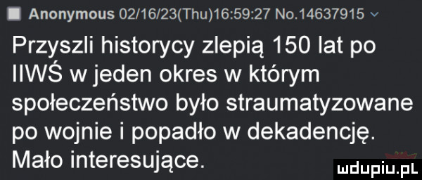 i anonymous   l      tau          no          v przyszli historycy zlepią     lat po iiwś w jeden okres w którym społeczeństwo było straumatyzowane po wojnie i popadło w dekadencję. mało interesujące. mam pl