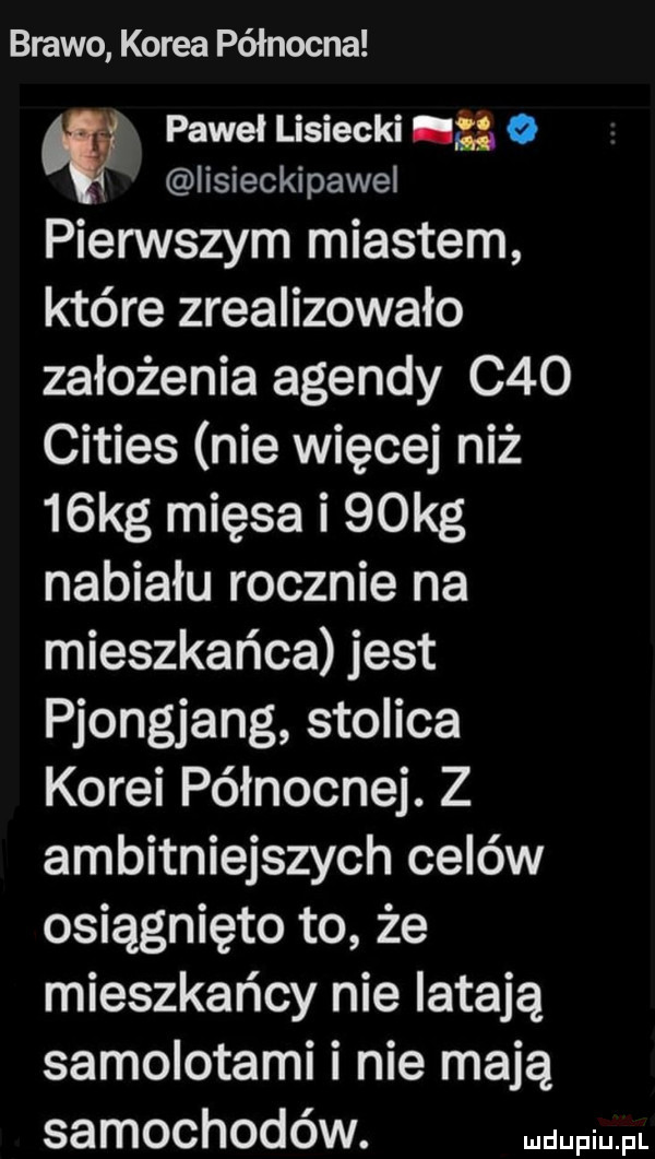 brawo korea północna paweł lisiecki    o iisieckipawel pierwszym miastem które zrealizowało założenia agendy c   cities nie więcej niż   kg mięsa i   kg nabiału rocznie na mieszkańca jest pjongjang stolica korei północnej. z ambitniejszych celów osiągnięto to że mieszkańcy nie latają samolotami i nie mają samochodów. wml