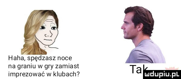 haba spędzasz noce na graniu w gry zamiast imprezować w klubach