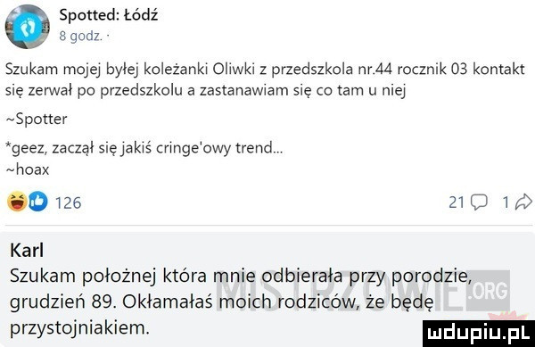 spotted łódź a godz szukam mojej bylej kdeżankw ohwki z przedszkola nam rocznik    kontakt się zerwal po przedszkolu a zastanawiam się co tam u niej stoner      zaczął sue jakaś crmge owy trend hoax          karl szukam położnej które mnie odbierała przy porodzie grudzień   . okłamałaś moich rodziców że będę przystojniakiemł