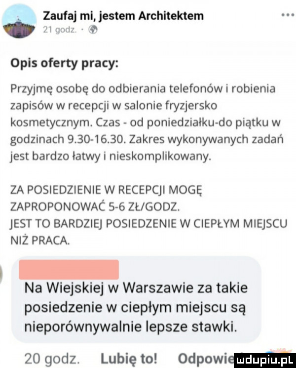 zaufaj mi jestem architektem lqml opis oferty pracy przyjmę osobę do odbierania telefonów i robienia zapisów w recepcji w salonie fryzjersko kosmetycznym czas od poniedzialku do piątku w godzinach          . zakres wykonywanych zadań jest bardzo latwy i nieskomplikowany. za posiedzienie w recepcjl mogę zaproponowac     zueooz. jest to bardziej posiedzenie w ciepłym miejscu niż praca. na wiejskiej w warszawie za takie posiedzenie w ciepłym miejscu są nieporównywalnie lepsze stawki.    godz. lunięto odpowiem
