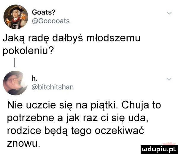 goats gooooats jaką radę dałbyś młodszemu pokoleniu h. bitchitshan nie uczcie się na piątki. chuja to potrzebne a jak raz ci się uda rodzice będą tego oczekiwać znowu
