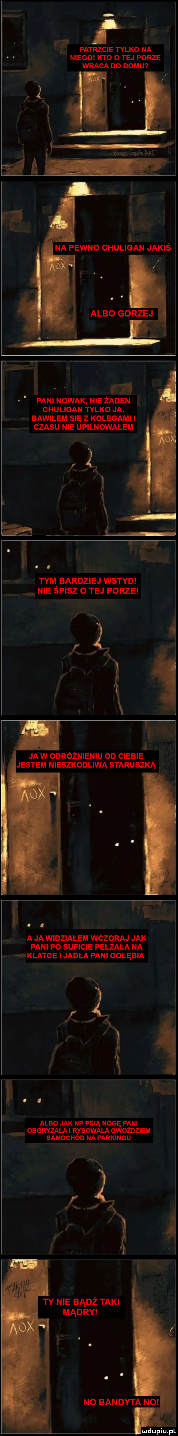 lą a patrzcie tylko na niego kto o tej porze wraca do domu na pewno chuligan jakiś a l i pani nowak nie żaden chuligan tylko ja. n bawilem się z kolegami l czasu nie upilnowalem ea l i. tym bardziej wstyd nie spisz o tej porze i ja w odroznieniu on cieple jestem nieszkodliwą staruszka a ja widzialem wczoraj jak pani po suficie pełzaka na klatce imadła fani gołębia albo jak nf psią nogę pani obgryzalai r ysowala gwoździem samochod na parkingu ty nie badż taki mądry nupiu il