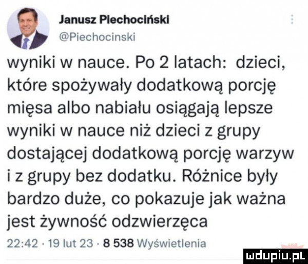 janku piechocki kl piechocinski wyniki w nauce. po   latach dzieci które spożywały dodatkową porcję mięsa albo nabialu osiągają lepsze wyniki w nauce niż dzieci z grupy dostającej dodatkową porcję warzyw iz grupy bez dodatku. różnice były bardzo duże co pokazuje jak ważna jest żywność odzwierzęce          lut          wyświetlenia ludu iu. l