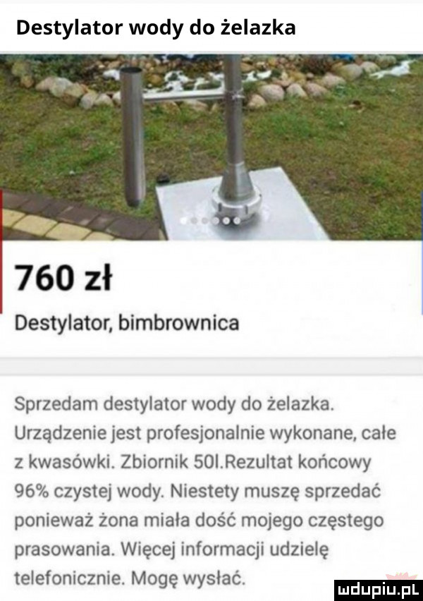 destylator wody do żelazka e     zł destylator bimbrownika sprzedam destylator wody do żelazka. urządzenie jest profesjonalnie wykonane całe z kwasówki. zbiornik   i razu tet końcowy    czystej wody. niestety muszę sprzedać ponieważ żona miała dość mojego częstego prasowania więcej informacji udzielę telefonicznie mogę wysiacl ludu iu. l