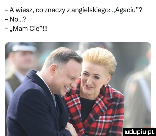 a wiesz co znaczy z angielskiego agaciu no. mam cię. mdupielpl
