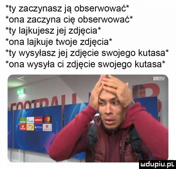 ty zaczynasz ją obserwowaé ona zaczyna cię obserwować ty iajkujesz jej zdjęcia ona iajkuje twoje zdjęcia ty wysyłasz jej zdjęcie swojego kutasa ona wysyła ci zdjęcie swojego kutasa