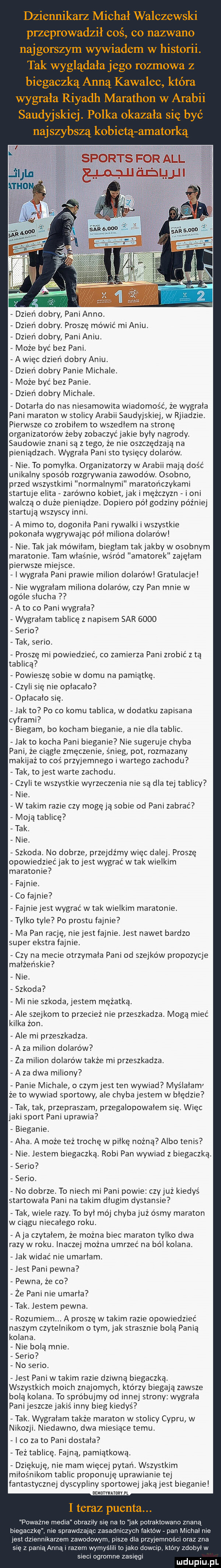 dziennikarz michał walczewski przeprowadził coś co nazwano najgorszym wywiadem w historii. tak wyglądała jego rozmowa z biegaczką anną kawalec która wygrała riyadh marathon w arabii saudyjskiej. polka okazała się b c naj szybszą kobietą amatorka dzień dobry pani anno. dzień dobry. proszę mówić mi aniu. dzień dobry pani aniu. może być bez pani. a więc dzień dobry aniu. dzień dobry panie michale. może być bez panie. dzień dobry michale. dotarła do nas niesamowita wiadomość że wygrała pani maraton w stolicy arabii saudyjskiej w rjiadzie. pierwsze co zrobiłem to wszedłem na stronę organizatorów żeby zobaczyć jakie były nagrody. saudowie znani są złego że nie oszczędzają na pieniądzach. wygrała pani sto tysięcy dolarów. nie. to pomyłka. organizatorzy w arabii mają dość unikalny sposob rozgrywania zawodów. osobno przed wszystkimi normalnymi maratończykami startuje elita zarówno kobiet jak i mężczyzn i oni walczą   duże pieniądze. dopiero pół godziny później startują wszyscy inni. a mimo to dogonila pani rywalki i wszystkie pokonała wygrywając pół miliona dolarów nie. takjak mówiłam biegłam takjakby w osobnym maratonie. tam właśnie wśród amatorek zajęłam pierwsze miejsce. i wygrała pani prawie milion dolarów gratulacje nie wygrałam miliona dolarów czy pan mnie w ogóle slucha a to co pani wygrala wygrałam tablicę z napisem sar      serio tak serio. proszę mi powiedzieć co zamierza pani zrobić z ta tablicą powieszę sobie w domu na pamiątkę. czyli się nie opłacało opłacało się. jak to po co komu tablica w dodatku zapisana cyframi biegam bo kocham bieganie a nie dla tablic. jak to kocha pani bieganie nie sugeruje chyba pani że ciągle zmęczenie śnieg pot rozmazany makijaż to coś przyjemnego i wartego zachodu tak to jest warte zachodu. czyli te wszystkie wyrzeczenia nie są dla tej tablicy nie. w takim razie czy mogę ją sobie od pani zabrać moją tablicę tak. nie. szkoda. no dobrze przejdźmy więc dalej. proszę opowiedzieć jak to jest wygrać w tak wielkim maratonie fajnie. co fajnie fajnie jest wygrać w tak wielkim maratonie. tylko tyle po prestu fajnie ma pan rację nie jest fajnie. jest nawet bardzo super ekstra fajnie. czy na mecie otrzymała pani od szejków propozycje małżeńskie nie. szkoda mi nie szkoda jestem mężatką. ale szejkom to przecież nie przeszkadza. mogą mieć kilka żon. ale mi przeszkadza. a za milion dolarów za milion dolarów także mi przeszkadza. a za dwa miliony panie michale o czymjest ten wywiad myślałam że to wywiad sportowy ale chyba jestem w błędzie tak tak przepraszam przegalopowałem się. więc jaki sport pani uprawia bieganie. aha. a może też trochę w piłkę nożną albo tenis nie. jestem biegaczka. robi pan wywiad z biegaczka. serio serio. no dobrze. to niech mi pani powie czyjaż kiedyś startowała pani na takim długim dystansie tak wiele razy. to był mój chybajuż ósmy maraton w ciagu niecałego roku. aja czytałem że można biec maraton tylko dwa razy w roku. inaczej można umrzeć na ból kolana. jak widać nie umarłam. jest pani pewna pewna że co że pani nie umarla tak. jestem pewna. rozumiem. a proszę w takim razie opowiedzieć naszym czytelnikom o tym jak strasznie bolą panią kolana. nie bola mnie. serio no serio. jest pani w takim razie dziwną biegaczka. wszystkich moich znajomych którzy biegają zawsze bola kolana. to spróbujmy od innej strony wygrała panijeszczejakiś inny bieg kiedyś tak. wygrałem także maraton w stolicy cypru w nikozji. niedawno dwa miesiące temu. co zeto pani dostała też tablicę. fajna pamiątkowa. dziękuję nie mam więcej pytan. wszystkim miłośnikom tablic proponuję upraw anie tej fantastycznej dyscypliny sportowej jaka jest bieganie usummmm n i teraz puenta. poważne media obrazily się na to jak potraktowano znaną biegaczkę. nie sprawdzając zasadniczych faktow pan michal nie jesl dziennikarzem zawodowym. pisze dla przyjemności oraz zna się z panią anna i razem wymyslili lo jako dowcip który zdobył w sieci ogromne zasięgi