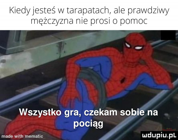 kiedyjesteś w tarapatach ale prawdziwy mężczyzna nie prosi o pomoc wszystko gra czekam sobie na pociąg madewim memallc