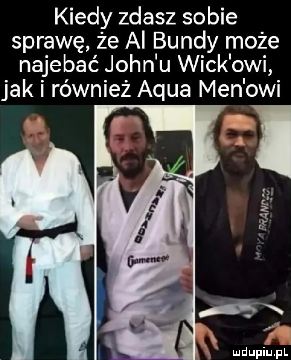 kiedy zdasz sobie sprawę że a bundy może najebać john u weck owi jak i również adua men owi