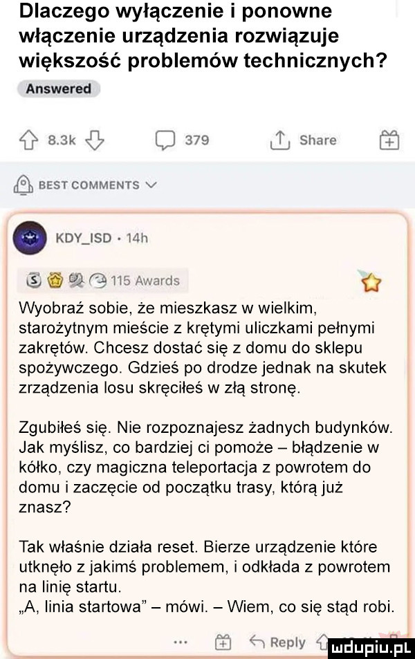 dlaczego wyłączenie i ponowne włączenie urządzenia rozwiązuje większość problemów technicznych answered c   k     l slide e best comments v kły ind mh gbw.   wyobraź sobie że mieszkasz w wielkim starożytnym mieście z krętymi uliczkami pełnymi zakrętów. chcesz dostać się z domu do sklepu spożywczego. gdzieś po drodze jednak na skutek zrządzenia losu skręciłes w złą stronę. zgubiłeś się. nie rozpoznajesz żadnych budynków. jak myślisz co bardziej ci pomoże błądzenie w kółko. czy magiczna teleportacja z powrotem do domu izaczęcie od początku trasy którąjuż znasz tak właśnie działa reset. bierze urządzenie które utknęło z jakimś problemem i odkłada z powrotem na linię startu. a linia startowa mówi. wiem co się stąd robi