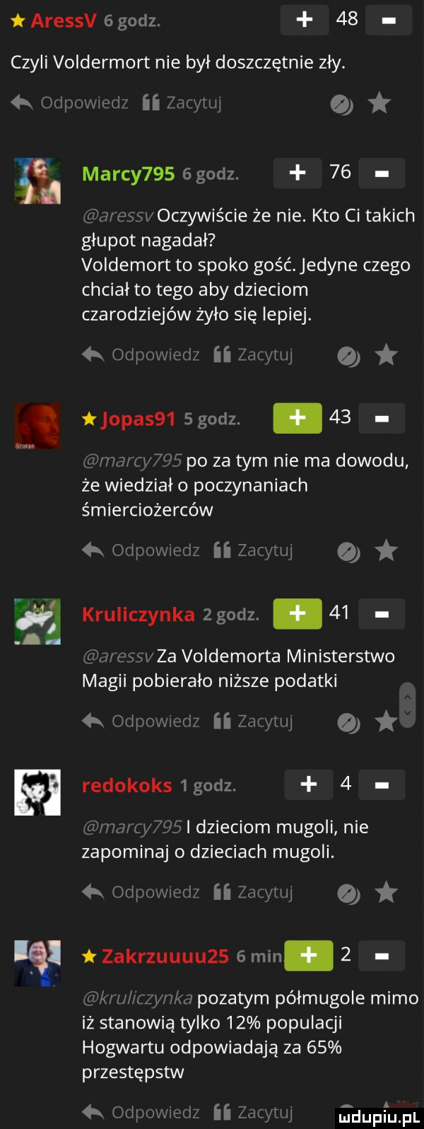 aressv   godz.    czyli voldermort nie był doszczętnie zl y. onpovviedz ii czytuj malcy    godz.    aressv oczywiście że nie. kto ci takich głupot nagadał voldemort to spoko gość edyle czego chciał to tego aby dzieciom czarodziejów żyło się lepiej. a odpow ell ii zacytuj a jopasb  godz.    mma tao po za tym nie ma dowodu że wiedzial o poczynaniach śmierciożerców ę a. odpovwcclz ii zacytuj kruliczynka zgodz.    jl cssl za voldemorta ministerstwo magii pobierało niższe podatki a odpow em ii zacytuj a redokoksigodz.   nancy   l dzieciom mugoli nie zapominaj o dzieciach mugoli. h odpoweclz ii zacytuj o l t zakrzuuuuzs   min.   gid wu i czymka pyzatym pólmugole mimo iż stanowią tylko    populacji hogwartu odpowiadają za    przestępstw  x odpowedz ii zacytuj jdupiupl