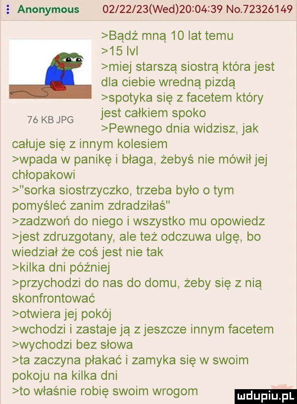 anonymous          wed          no          bądź mną    lat temu    ici miej starszą siostrą która jest dla ciebie wredną pizdą spotyka się z facetem który jest całkiem spoko pewnego dnia widzisz jak całuje się z innym kolesiem wpada w panikę i błaga żebys nie mówił jej chłopakowi sorka siostrzyczko trzeba było o tym pomyśleć zanim zdradziłaś zadzwoń do niego i wszystko mu opowiedz jest zdruzgotany ale też odczuwa ulgę bo wiedział że coś jest nie tak kałka dni później przychodzi do nas do domu żeby się z nią skonfrontować otwiera jej pokój wchodzi i zastaje ją z jeszcze innym facetem wychodzi bez słowa ta zaczyna płakać i zamyka się w swoim pokoju na kilka dni to władnie robię swoim wrogom    kb jpg