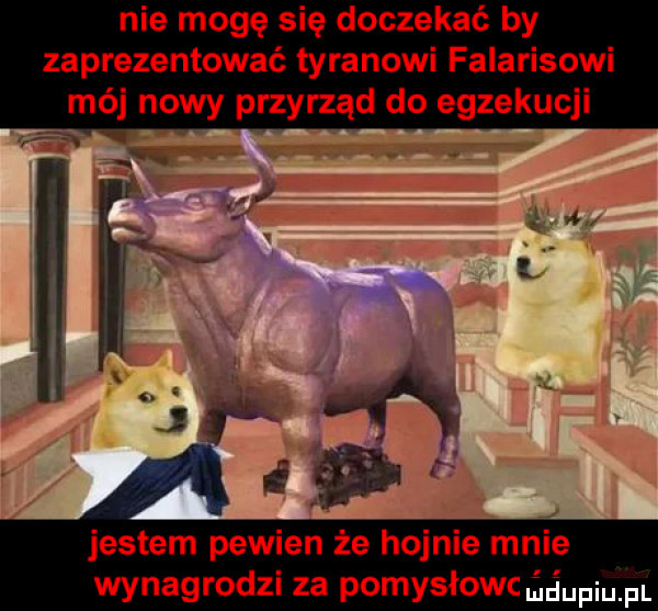 nie mogę się doczekać by zaprezentować tyranowi falarisowi mój nowy przyrząd do egzekucji jestem pewien że hojnie mnie wynagrodzi za pomysłowe ńśumel