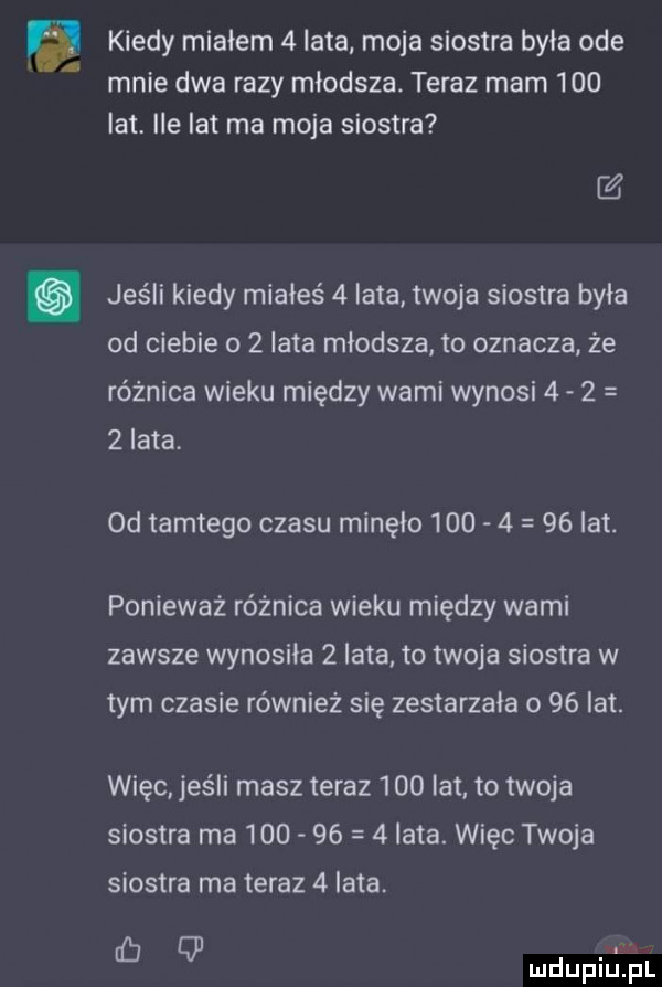 kiedy miałem   lata moja siostra była ode mnie dwa razy młodsza. teraz mam     lat ile lat ma moja siostra   jeśli kiedy miałeś   lata twoja siostra była od ciebie     lata młodsza to oznacza że różnica wieku między wami wynosi     zlata. od tamtego czasu minęło          lat. ponieważ różnica wieku między wami zawsze wynosiła   lata to twoja siostra w tym czasie również się zestarzała o    lat. więc jeśli masz teraz     lat. to twoja siostra ma          lata. więc twoja siostra ma teraz   lata. ed q mdupiejjl