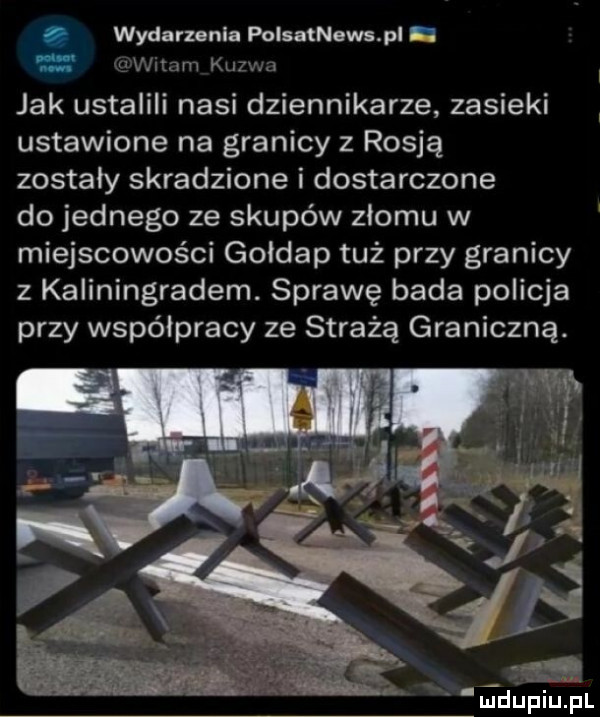 wydarzenia polsatnews pl i e widm kuzwa jak ustalili nasi dziennikarze zasieki ustawione na granicy z rosją zostały skradzione i dostarczone do jednego ze skupów zlomu w miejscowości gołdap tuż przy granicy z kaliningradem. sprawę bada policja przy współpracy ze strażą graniczną. m i juliniupl