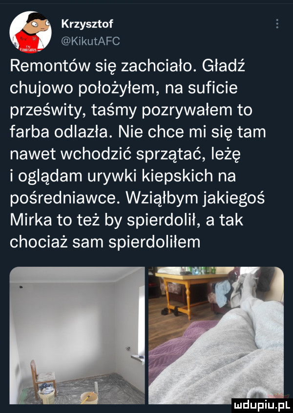 krzysztof w kikutafc remontów się zachciało. gładź chujowo położyłem na suficie prześwity taśmy pozrywałem to farba odlazła. nie chce mi się tam nawet wchodzić sprzątać ieźę i oglądam urywki kiepskich na pośredniawce. wsiałbym jakiegoś mirka toteż by spierdolił a tak chociaż sam spierdolilem łw f mdupiuil