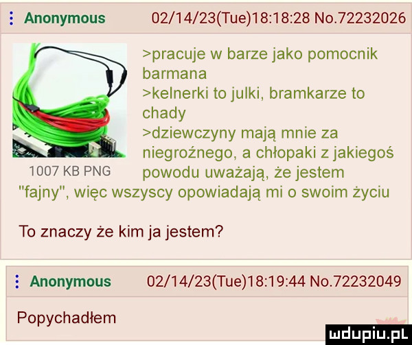 e anonymous          tee          no          pracuje w barze jako pomocnik barmana ke nerki to julki bramkarze to chady dziewczyny mają mnie za niegroźnego a chłopaki z jakiegoś      kb pbg powodu uważają że jestem fajny więc wszyscy opowiadają mio swoim życiu to znaczy że kim ja jestem anonymous          tee          no          popychadłem