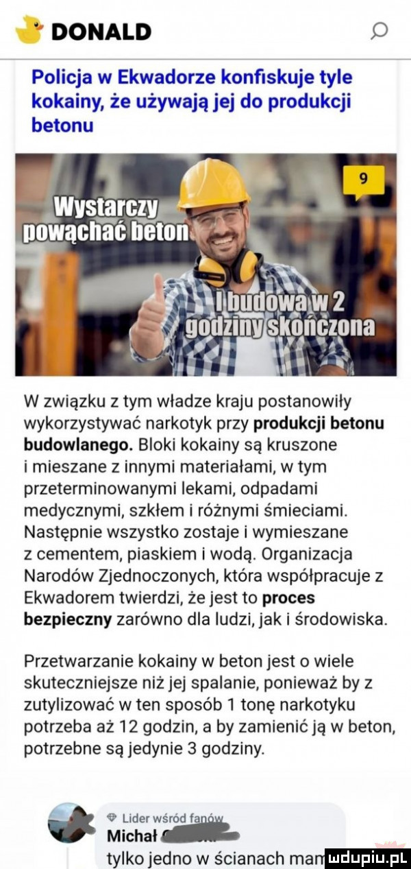 donald d policja w ekwadorze konﬁskuje tyle kokainy że używają jej do produkcji betonu w związku z tym wladze kraju postanowiły wykorzystywać narkotyk przy produkcji betonu budowlanego. bloki kokainy są kruszone i mieszane z innymi materiałami w tym przeterminowanymi lekami odpadami medycznymi szklem i różnymi śmieciami. następnie wszystko zostaje i wymieszane z cementem piaskiem i wodą. organizacja narodów zjednoczonych która współpracuje z ekwadorem twierdzi że jest to proces bezpieczny zarówno dla ludzi jak i środowiska. przetwarzanie kokainy w beton jest o wiele skuteczniejsze niż jej spalanie ponieważ by z zutylizowac w ten sposób   tonę narkotyku potrzeba aż    godzin a by zamienić ją w beton potrzebne są jedynie   godziny. a   lider wśród ta michał tylkojedno w ścianach man