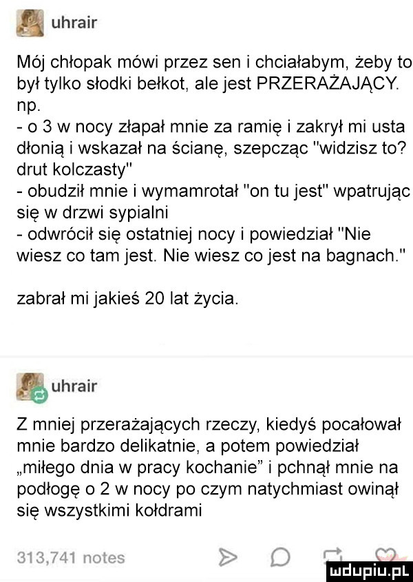 uhrair mój chłopak mówi przez sen i chciałabym żeby to był tylko słodki bełkot ale jest przerażający. np. o   w nocy złapał mnie za ramię i zakrył mi usta dłonią i wskazał na ścianę szepcząc widzisz to drut kolczasty obudził mnie i wymamrotał on tu jest wpatrując się w drzwi sypialni odwrócił się ostatniej nocy i powiedział nie wiesz co tam jest. nie wiesz co jest na bagnach zabrał mi jakieś    lat życia. uhrair z mniej przerażających rzeczy kiedyś pocałował mnie bardzo delikatnie a potem powiedział miłego dnia w pracy kochanie i pchnął mnie na podłogę o   w nocy po czym natychmiast owinął się wszystkimi kołdrami