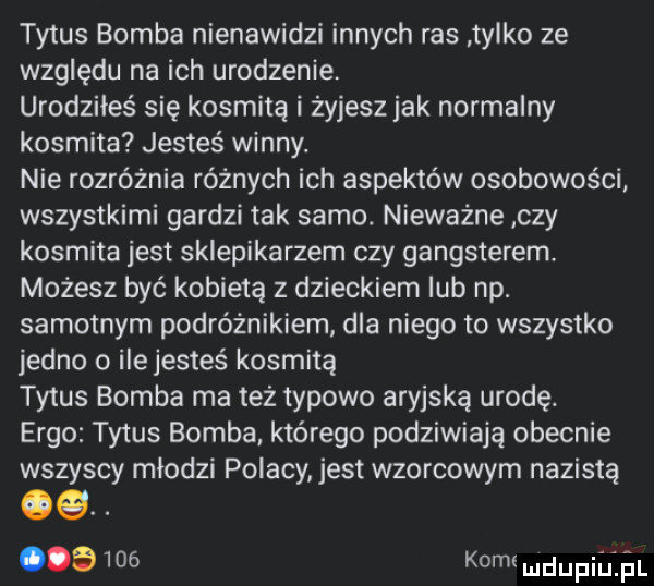 tytus bomba nienawidzi innych ras tylko ze względu na ich urodzenie. urodziłes się kosmita i żyjeszjak normalny kosmita jesteś winny. nie rozróżnia różnych ich aspektów osobowości wszystkimi gardzi tak samo. nieważne czy kosmita jest sklepikarzem czy gangsterem. możesz być kobietą z dzieckiem lub np. samotnym podróżnikiem. dla niego to wszystko jedno o ilejesteś kosmitą tytus bomba ma też typowo aryjską urodę. ergo tytus bomba którego podziwiają obecnie wszyscy młodzi polacy jest wzorcowym nazista a     komi mdupiiiii