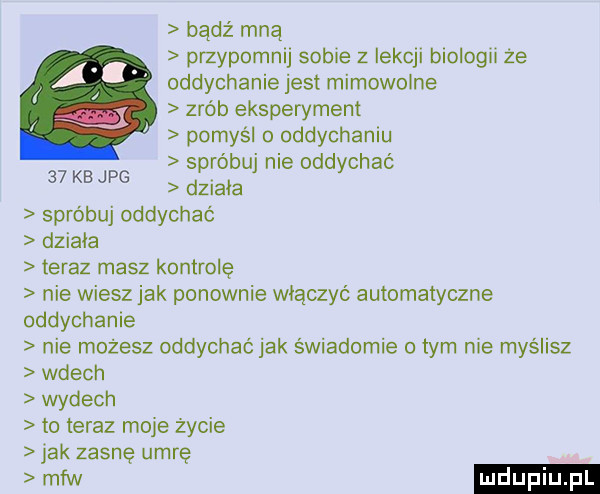 bądź mną przypomnij sobie z iekql blologll ze oddychanie jest mimowolne zrób eksperyment pomyśl o oddychaniu spróbuj nie oddychać    kb jpg dziada sprobuj oddychać dziala teraz masz kontrolę nie wiesz jak ponownie włączyć automatyczne oddychanie nie możesz oddychaćjak świadomie tym nie myślisz wdech wydech to teraz maje życie jak zasnę umrę mfw